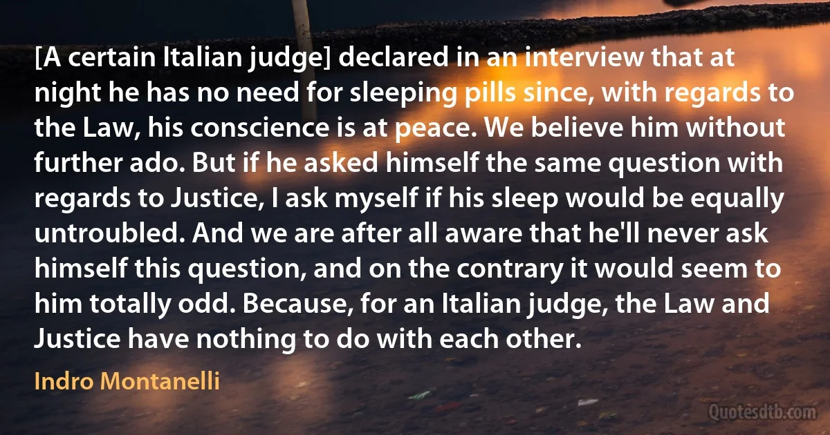 [A certain Italian judge] declared in an interview that at night he has no need for sleeping pills since, with regards to the Law, his conscience is at peace. We believe him without further ado. But if he asked himself the same question with regards to Justice, I ask myself if his sleep would be equally untroubled. And we are after all aware that he'll never ask himself this question, and on the contrary it would seem to him totally odd. Because, for an Italian judge, the Law and Justice have nothing to do with each other. (Indro Montanelli)