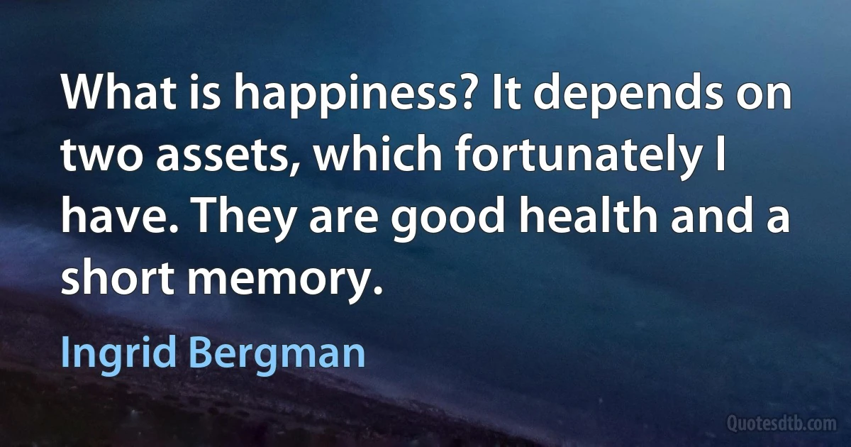 What is happiness? It depends on two assets, which fortunately I have. They are good health and a short memory. (Ingrid Bergman)