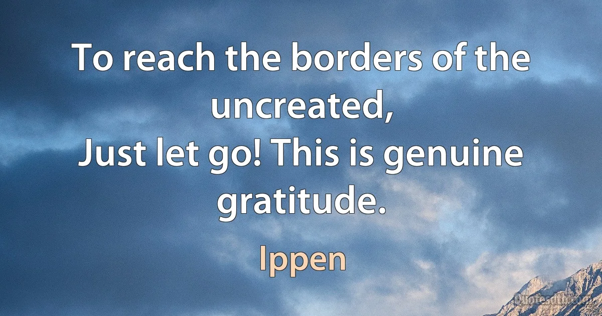 To reach the borders of the uncreated,
Just let go! This is genuine gratitude. (Ippen)