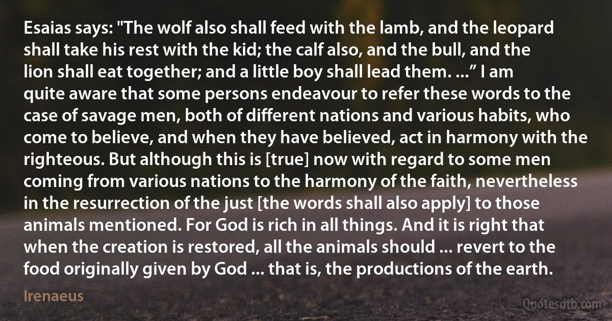 Esaias says: "The wolf also shall feed with the lamb, and the leopard shall take his rest with the kid; the calf also, and the bull, and the lion shall eat together; and a little boy shall lead them. ...” I am quite aware that some persons endeavour to refer these words to the case of savage men, both of different nations and various habits, who come to believe, and when they have believed, act in harmony with the righteous. But although this is [true] now with regard to some men coming from various nations to the harmony of the faith, nevertheless in the resurrection of the just [the words shall also apply] to those animals mentioned. For God is rich in all things. And it is right that when the creation is restored, all the animals should ... revert to the food originally given by God ... that is, the productions of the earth. (Irenaeus)