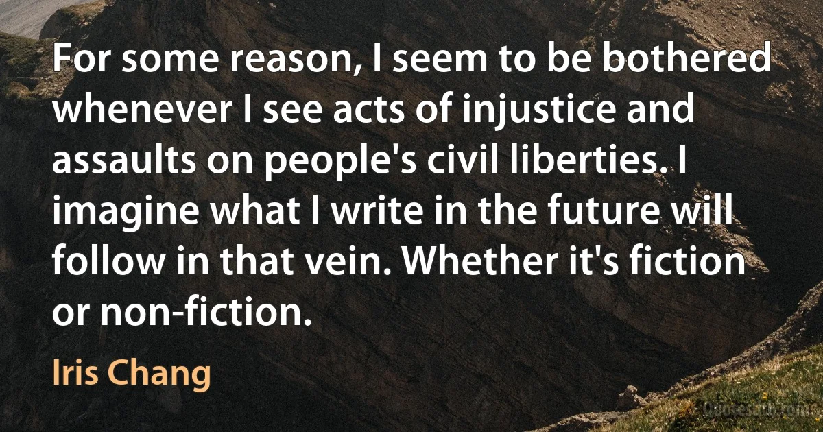 For some reason, I seem to be bothered whenever I see acts of injustice and assaults on people's civil liberties. I imagine what I write in the future will follow in that vein. Whether it's fiction or non-fiction. (Iris Chang)