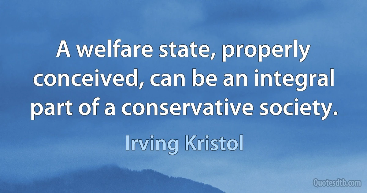 A welfare state, properly conceived, can be an integral part of a conservative society. (Irving Kristol)