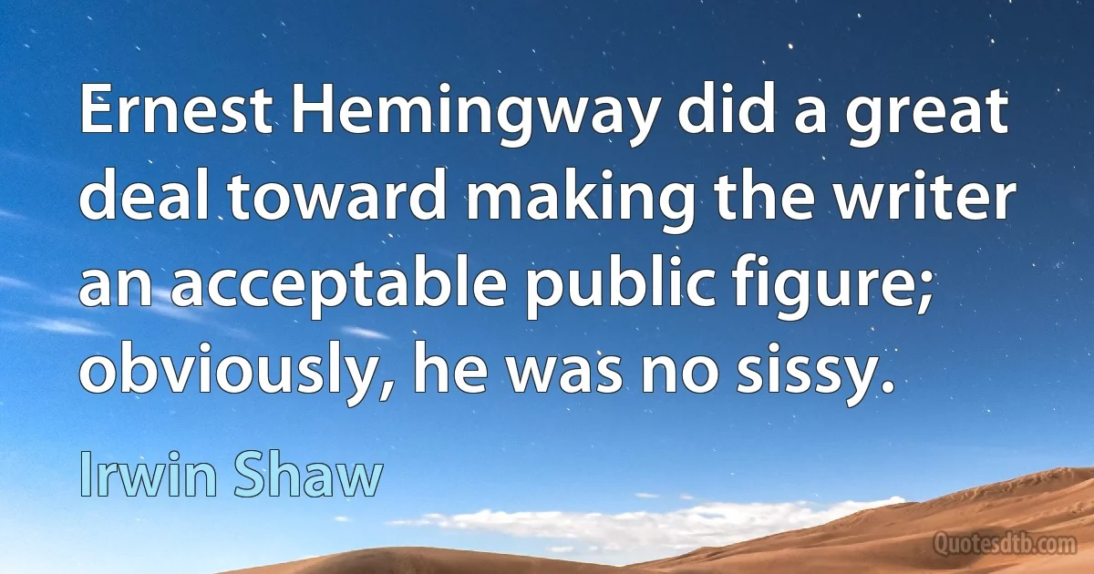 Ernest Hemingway did a great deal toward making the writer an acceptable public figure; obviously, he was no sissy. (Irwin Shaw)