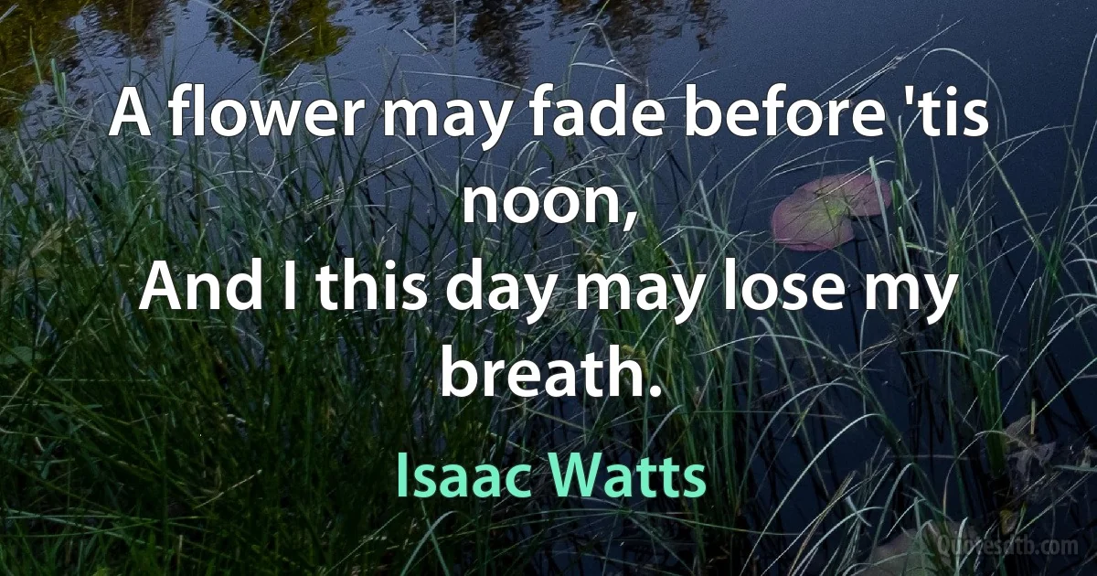 A flower may fade before 'tis noon,
And I this day may lose my breath. (Isaac Watts)