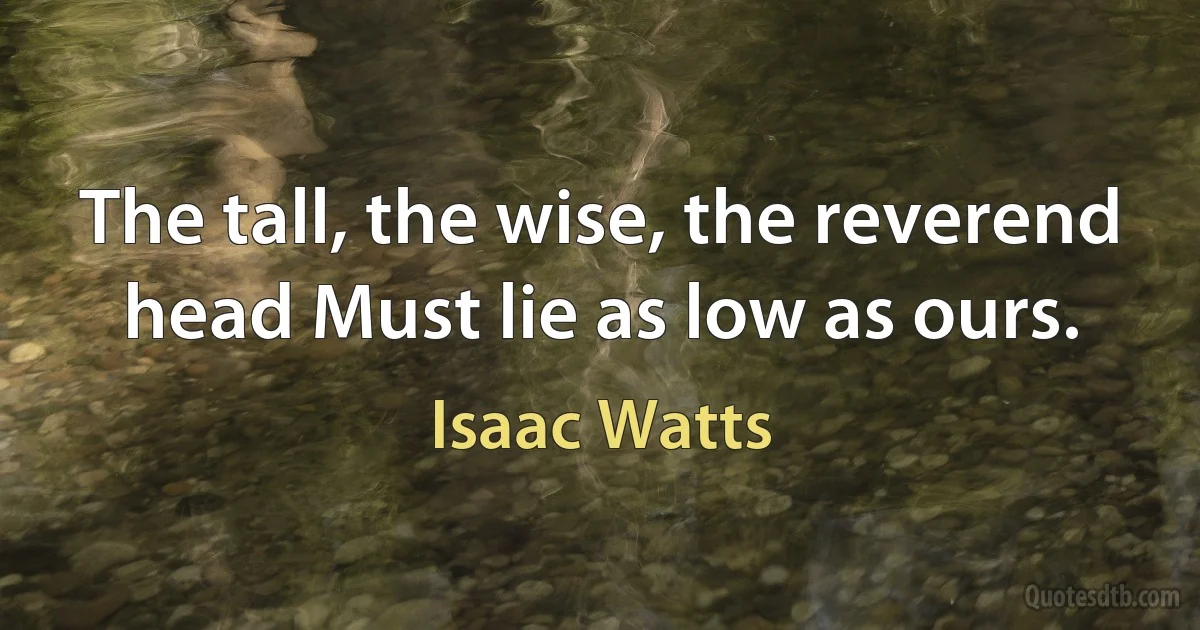 The tall, the wise, the reverend head Must lie as low as ours. (Isaac Watts)