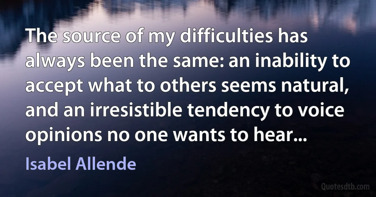 The source of my difficulties has always been the same: an inability to accept what to others seems natural, and an irresistible tendency to voice opinions no one wants to hear... (Isabel Allende)