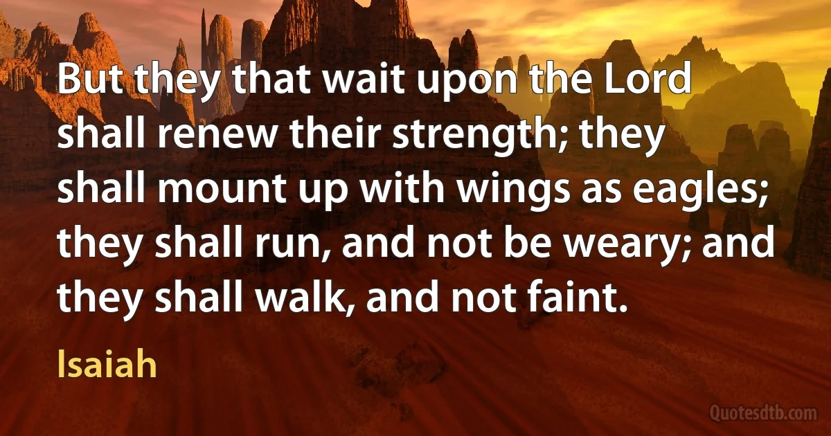 But they that wait upon the Lord shall renew their strength; they shall mount up with wings as eagles; they shall run, and not be weary; and they shall walk, and not faint. (Isaiah)