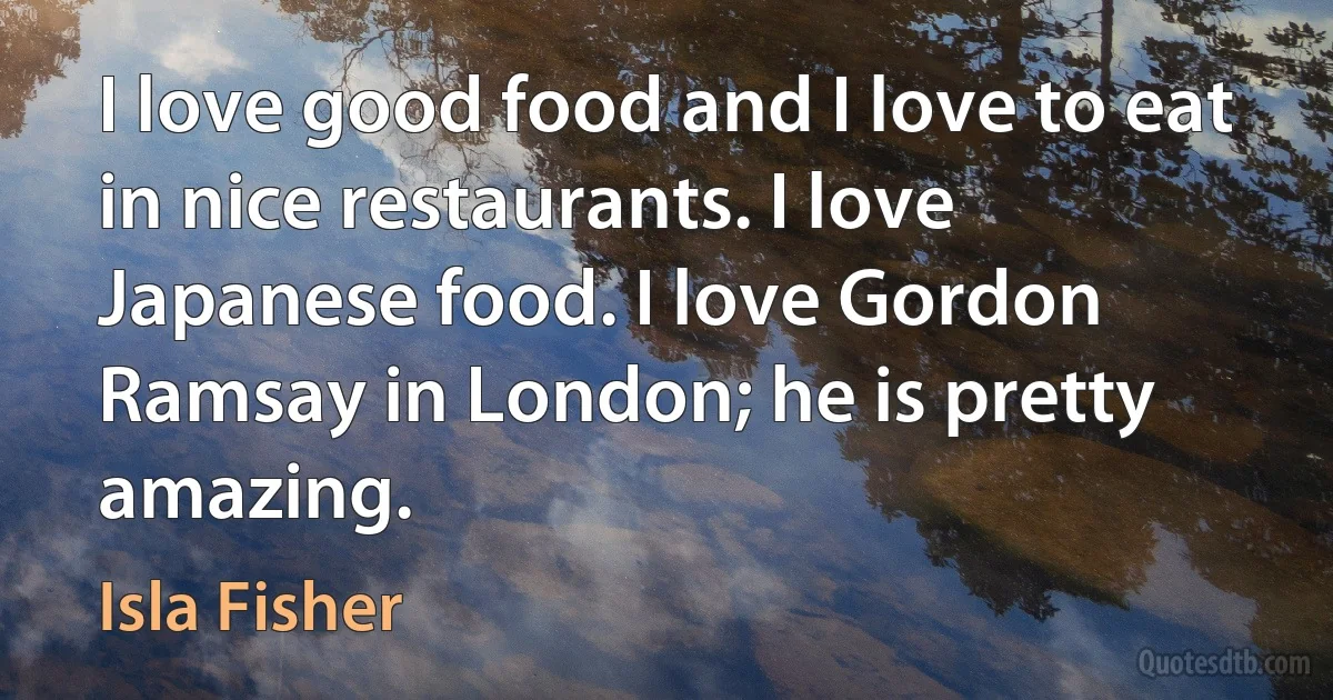 I love good food and I love to eat in nice restaurants. I love Japanese food. I love Gordon Ramsay in London; he is pretty amazing. (Isla Fisher)