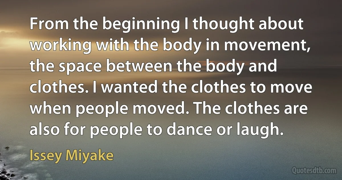 From the beginning I thought about working with the body in movement, the space between the body and clothes. I wanted the clothes to move when people moved. The clothes are also for people to dance or laugh. (Issey Miyake)