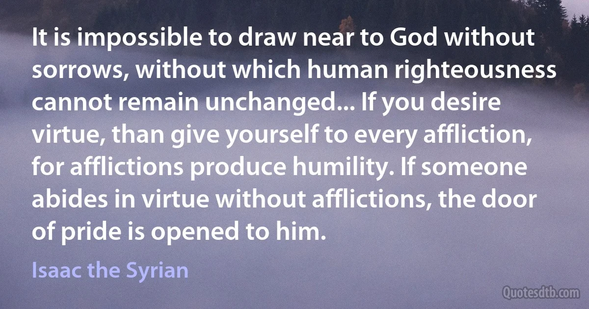 It is impossible to draw near to God without sorrows, without which human righteousness cannot remain unchanged... If you desire virtue, than give yourself to every affliction, for afflictions produce humility. If someone abides in virtue without afflictions, the door of pride is opened to him. (Isaac the Syrian)