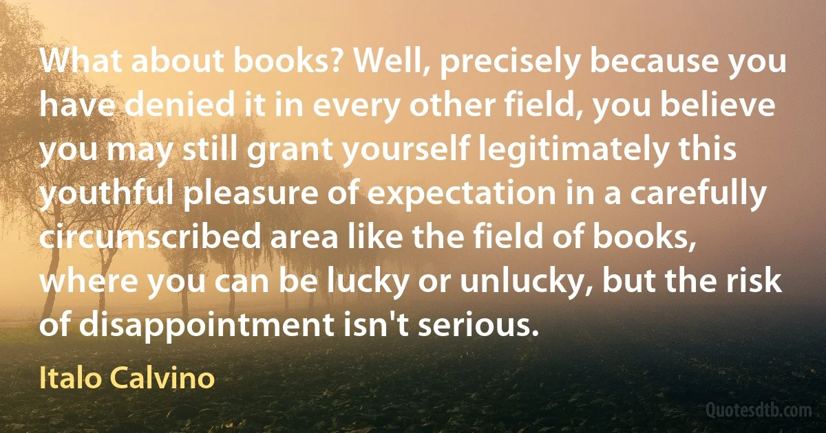 What about books? Well, precisely because you have denied it in every other field, you believe you may still grant yourself legitimately this youthful pleasure of expectation in a carefully circumscribed area like the field of books, where you can be lucky or unlucky, but the risk of disappointment isn't serious. (Italo Calvino)