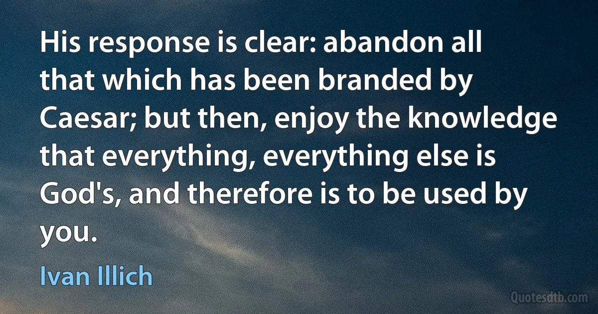 His response is clear: abandon all that which has been branded by Caesar; but then, enjoy the knowledge that everything, everything else is God's, and therefore is to be used by you. (Ivan Illich)