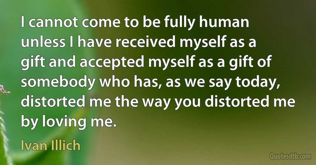 I cannot come to be fully human unless I have received myself as a gift and accepted myself as a gift of somebody who has, as we say today, distorted me the way you distorted me by loving me. (Ivan Illich)