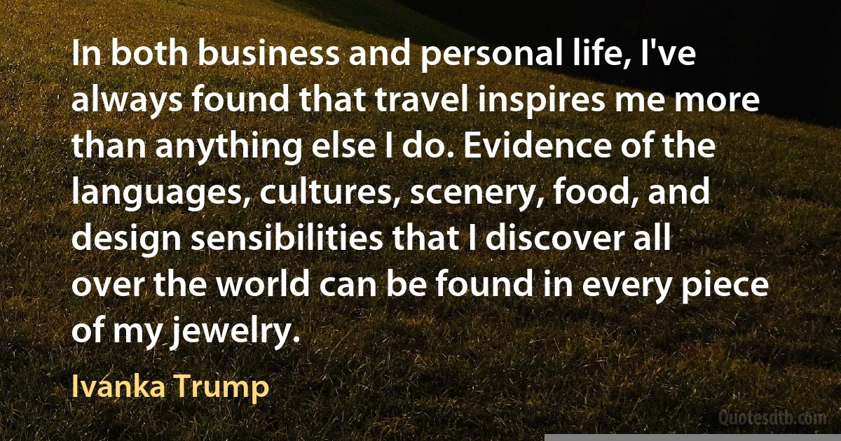 In both business and personal life, I've always found that travel inspires me more than anything else I do. Evidence of the languages, cultures, scenery, food, and design sensibilities that I discover all over the world can be found in every piece of my jewelry. (Ivanka Trump)