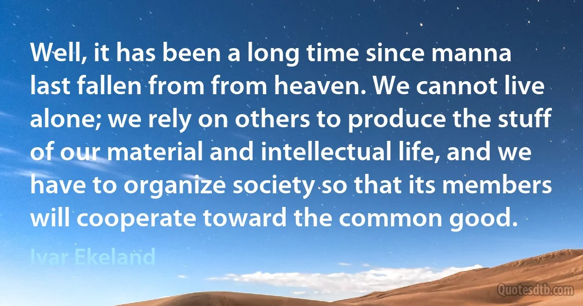 Well, it has been a long time since manna last fallen from from heaven. We cannot live alone; we rely on others to produce the stuff of our material and intellectual life, and we have to organize society so that its members will cooperate toward the common good. (Ivar Ekeland)