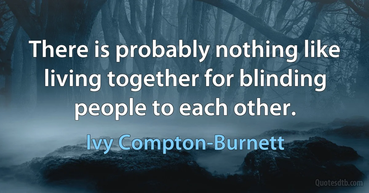 There is probably nothing like living together for blinding people to each other. (Ivy Compton-Burnett)