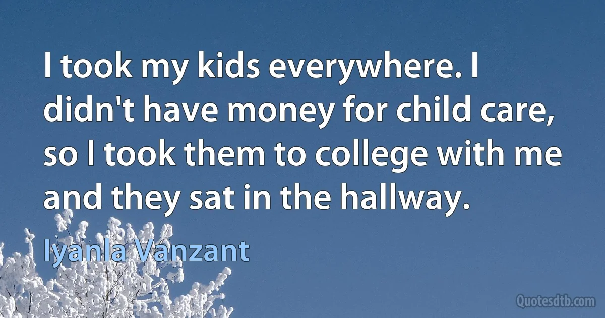 I took my kids everywhere. I didn't have money for child care, so I took them to college with me and they sat in the hallway. (Iyanla Vanzant)