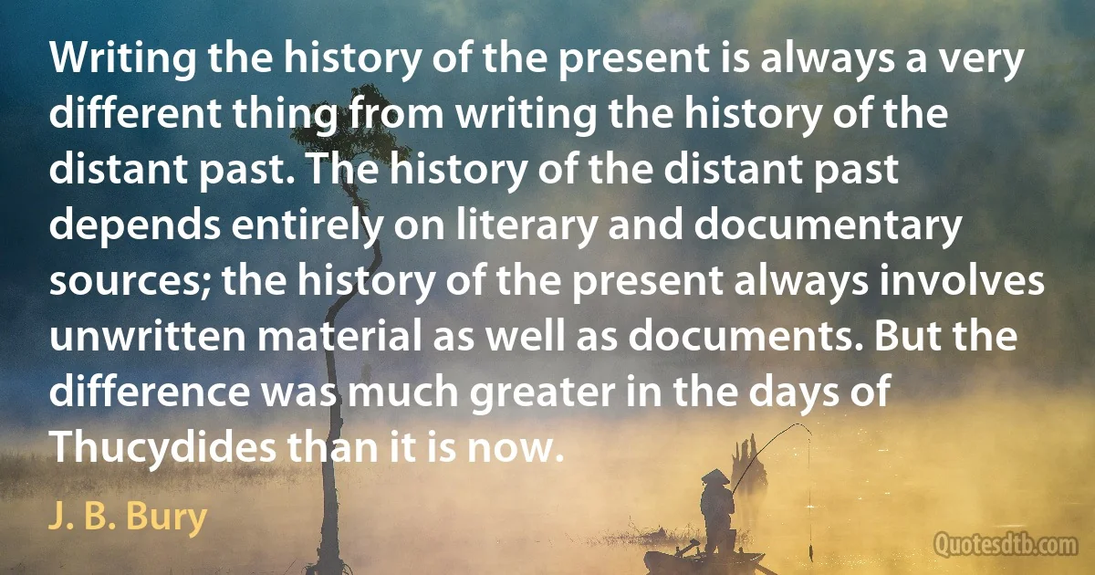 Writing the history of the present is always a very different thing from writing the history of the distant past. The history of the distant past depends entirely on literary and documentary sources; the history of the present always involves unwritten material as well as documents. But the difference was much greater in the days of Thucydides than it is now. (J. B. Bury)