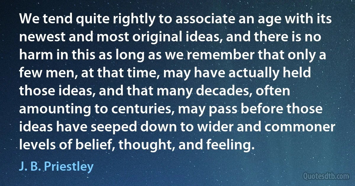 We tend quite rightly to associate an age with its newest and most original ideas, and there is no harm in this as long as we remember that only a few men, at that time, may have actually held those ideas, and that many decades, often amounting to centuries, may pass before those ideas have seeped down to wider and commoner levels of belief, thought, and feeling. (J. B. Priestley)