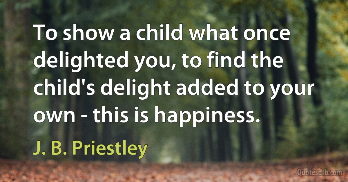 To show a child what once delighted you, to find the child's delight added to your own - this is happiness. (J. B. Priestley)