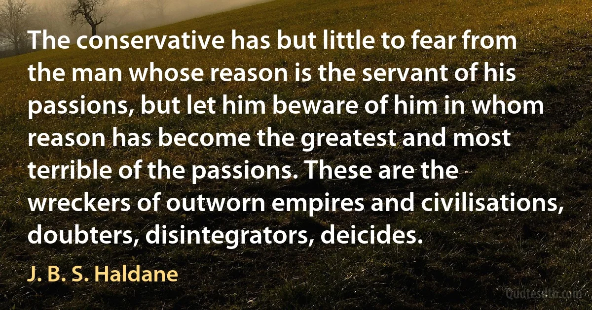 The conservative has but little to fear from the man whose reason is the servant of his passions, but let him beware of him in whom reason has become the greatest and most terrible of the passions. These are the wreckers of outworn empires and civilisations, doubters, disintegrators, deicides. (J. B. S. Haldane)