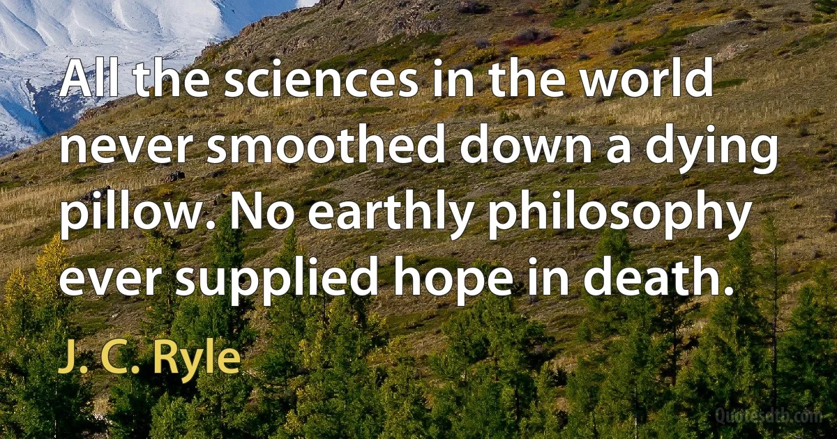 All the sciences in the world never smoothed down a dying pillow. No earthly philosophy ever supplied hope in death. (J. C. Ryle)