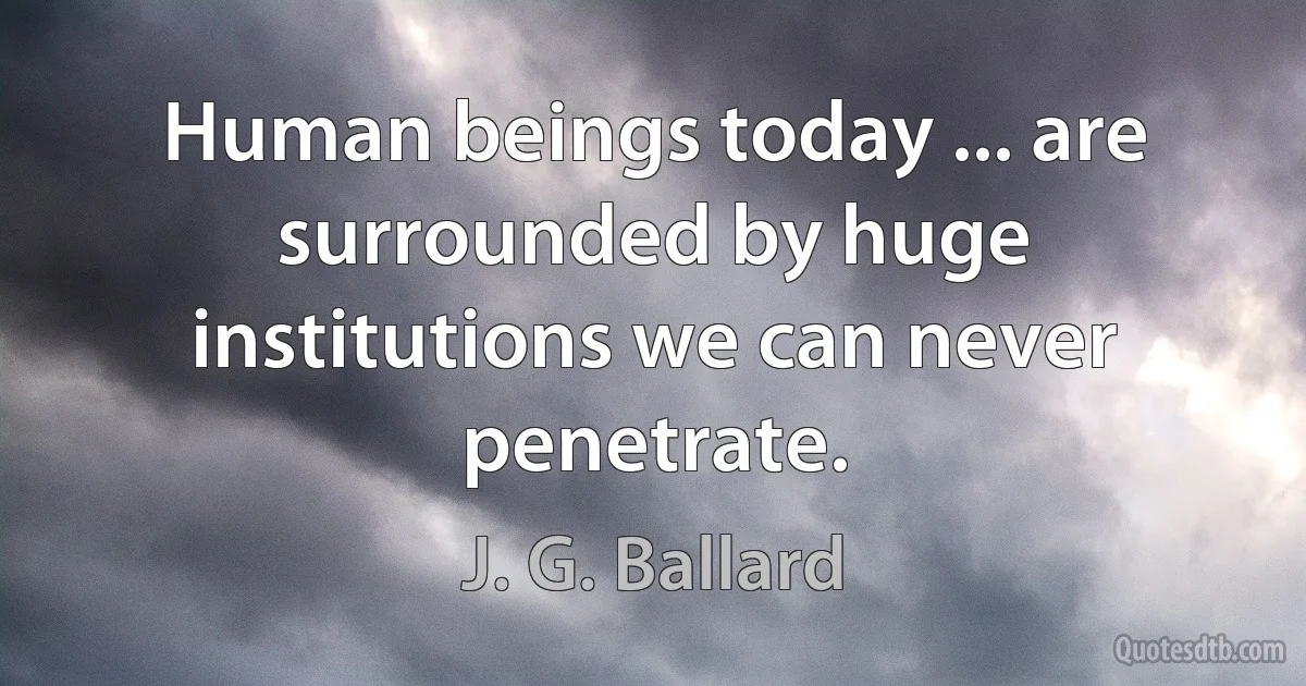 Human beings today ... are surrounded by huge institutions we can never penetrate. (J. G. Ballard)