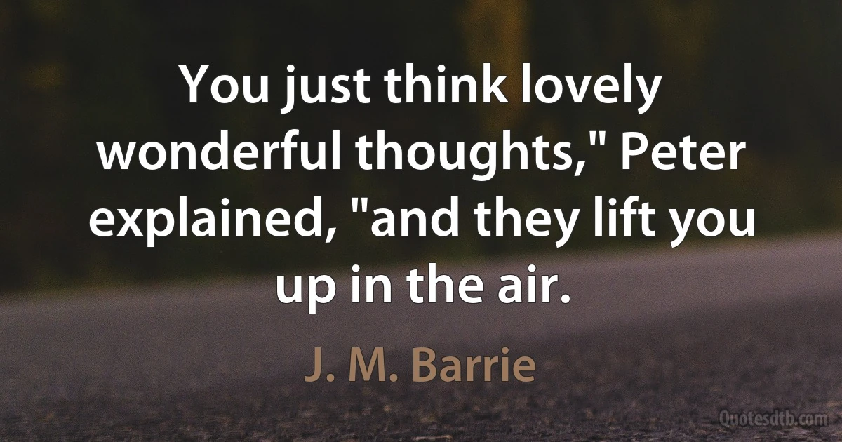 You just think lovely wonderful thoughts," Peter explained, "and they lift you up in the air. (J. M. Barrie)