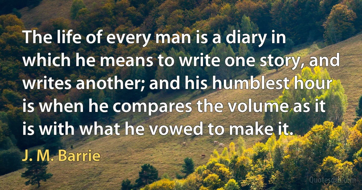 The life of every man is a diary in which he means to write one story, and writes another; and his humblest hour is when he compares the volume as it is with what he vowed to make it. (J. M. Barrie)