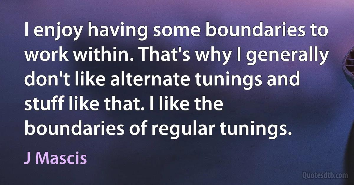 I enjoy having some boundaries to work within. That's why I generally don't like alternate tunings and stuff like that. I like the boundaries of regular tunings. (J Mascis)