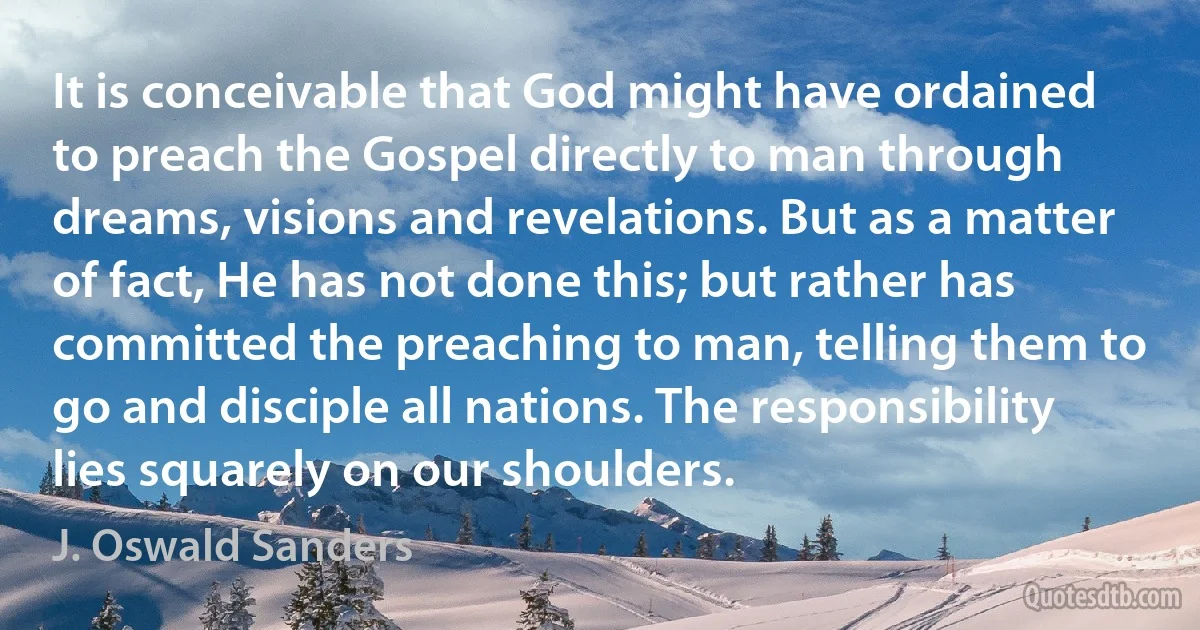 It is conceivable that God might have ordained to preach the Gospel directly to man through dreams, visions and revelations. But as a matter of fact, He has not done this; but rather has committed the preaching to man, telling them to go and disciple all nations. The responsibility lies squarely on our shoulders. (J. Oswald Sanders)