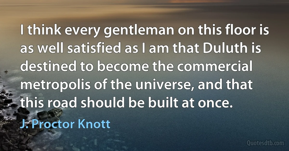 I think every gentleman on this floor is as well satisfied as I am that Duluth is destined to become the commercial metropolis of the universe, and that this road should be built at once. (J. Proctor Knott)