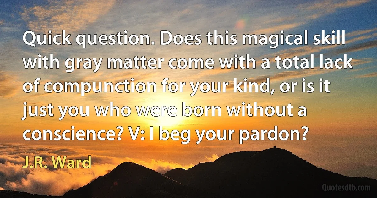 Quick question. Does this magical skill with gray matter come with a total lack of compunction for your kind, or is it just you who were born without a conscience? V: I beg your pardon? (J.R. Ward)