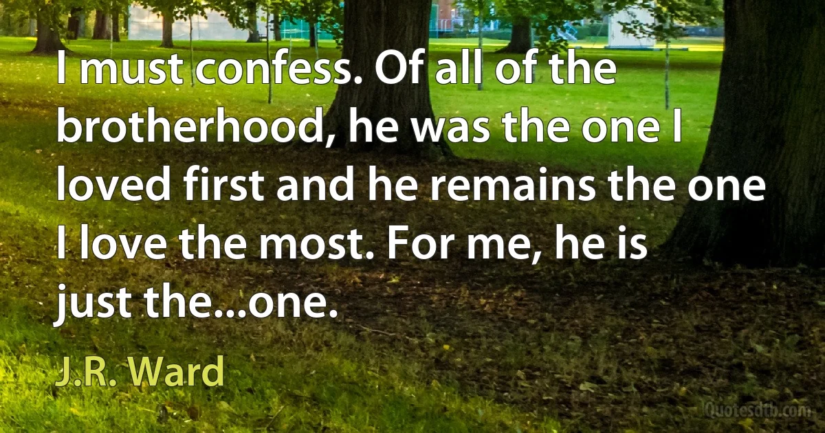 I must confess. Of all of the brotherhood, he was the one I loved first and he remains the one I love the most. For me, he is just the...one. (J.R. Ward)