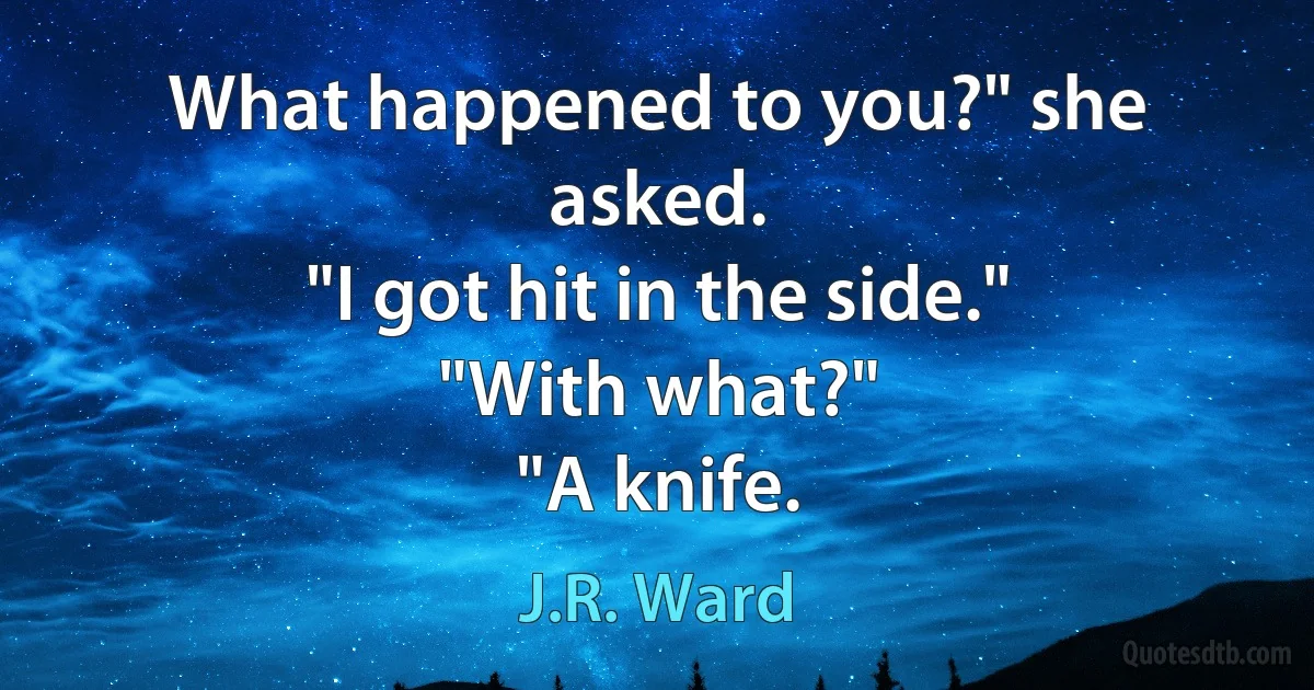 What happened to you?" she asked.
"I got hit in the side."
"With what?"
"A knife. (J.R. Ward)