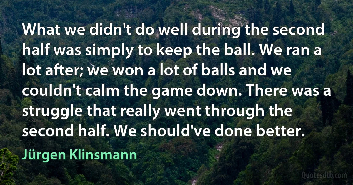 What we didn't do well during the second half was simply to keep the ball. We ran a lot after; we won a lot of balls and we couldn't calm the game down. There was a struggle that really went through the second half. We should've done better. (Jürgen Klinsmann)