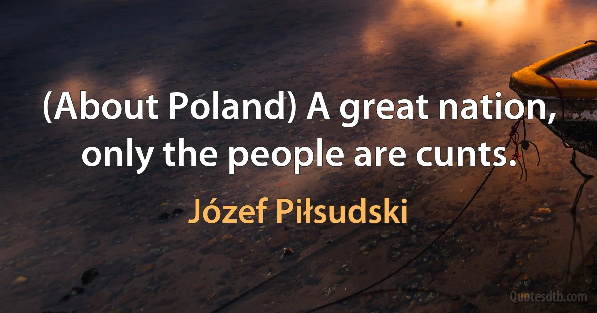 (About Poland) A great nation, only the people are cunts. (Józef Piłsudski)