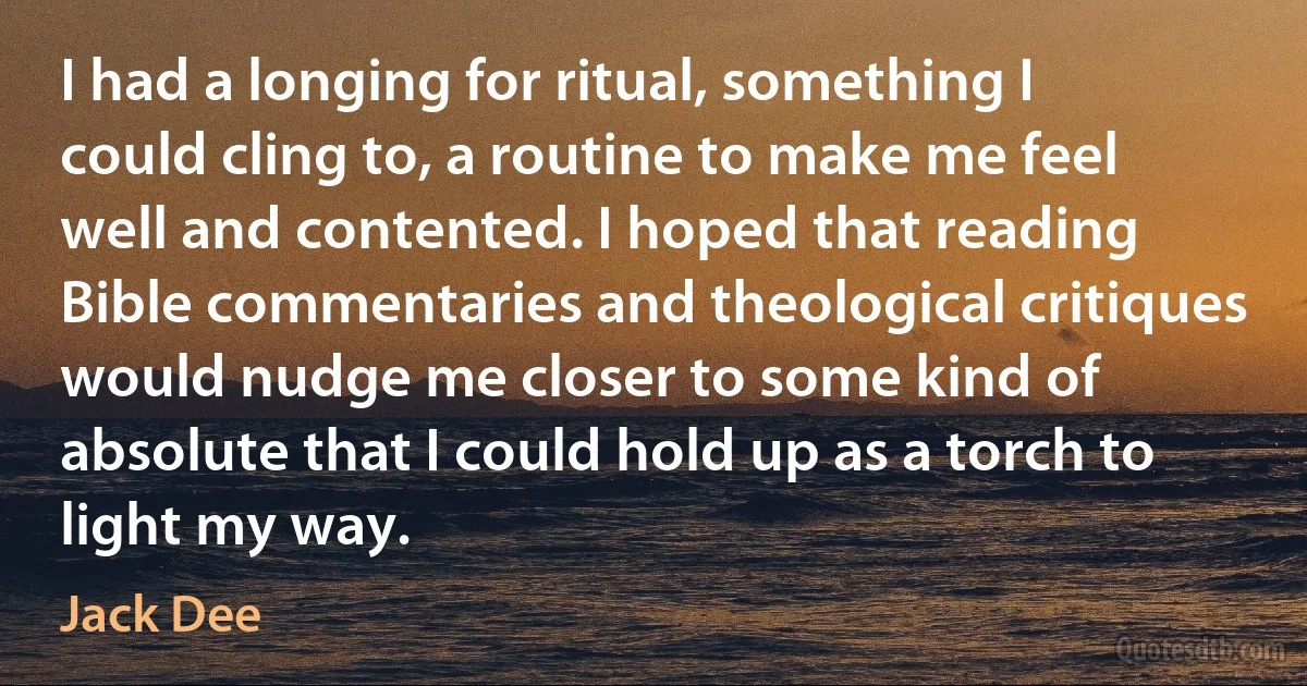 I had a longing for ritual, something I could cling to, a routine to make me feel well and contented. I hoped that reading Bible commentaries and theological critiques would nudge me closer to some kind of absolute that I could hold up as a torch to light my way. (Jack Dee)