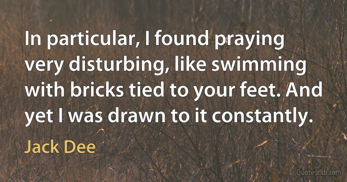 In particular, I found praying very disturbing, like swimming with bricks tied to your feet. And yet I was drawn to it constantly. (Jack Dee)