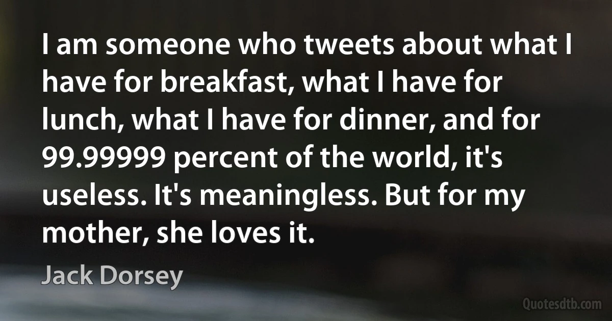 I am someone who tweets about what I have for breakfast, what I have for lunch, what I have for dinner, and for 99.99999 percent of the world, it's useless. It's meaningless. But for my mother, she loves it. (Jack Dorsey)