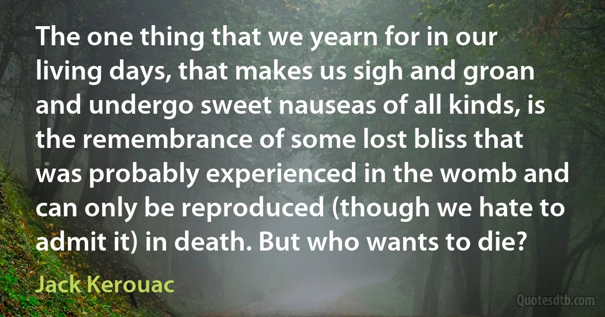 The one thing that we yearn for in our living days, that makes us sigh and groan and undergo sweet nauseas of all kinds, is the remembrance of some lost bliss that was probably experienced in the womb and can only be reproduced (though we hate to admit it) in death. But who wants to die? (Jack Kerouac)