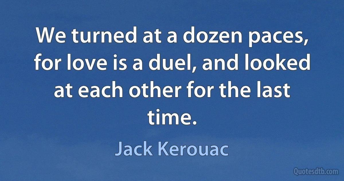 We turned at a dozen paces, for love is a duel, and looked at each other for the last time. (Jack Kerouac)