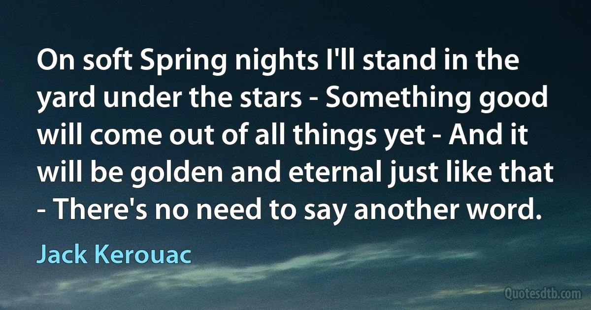 On soft Spring nights I'll stand in the yard under the stars - Something good will come out of all things yet - And it will be golden and eternal just like that - There's no need to say another word. (Jack Kerouac)