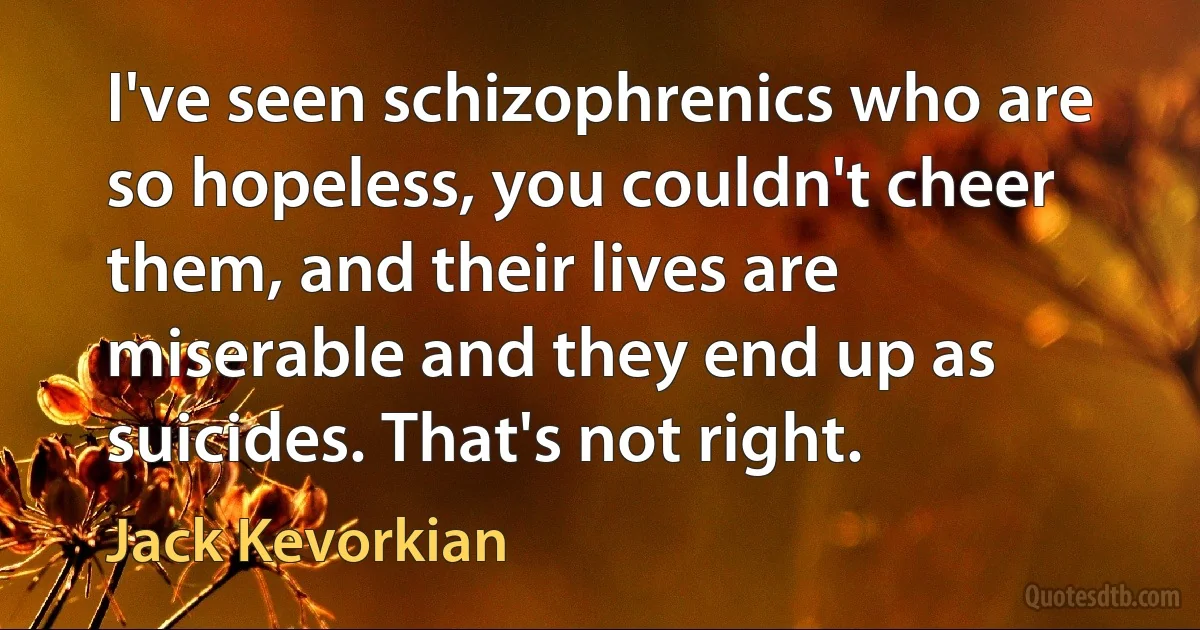 I've seen schizophrenics who are so hopeless, you couldn't cheer them, and their lives are miserable and they end up as suicides. That's not right. (Jack Kevorkian)