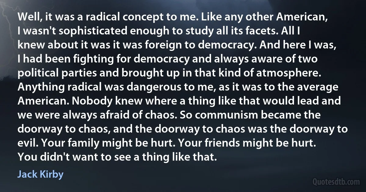 Well, it was a radical concept to me. Like any other American, I wasn't sophisticated enough to study all its facets. All I knew about it was it was foreign to democracy. And here I was, I had been fighting for democracy and always aware of two political parties and brought up in that kind of atmosphere. Anything radical was dangerous to me, as it was to the average American. Nobody knew where a thing like that would lead and we were always afraid of chaos. So communism became the doorway to chaos, and the doorway to chaos was the doorway to evil. Your family might be hurt. Your friends might be hurt. You didn't want to see a thing like that. (Jack Kirby)