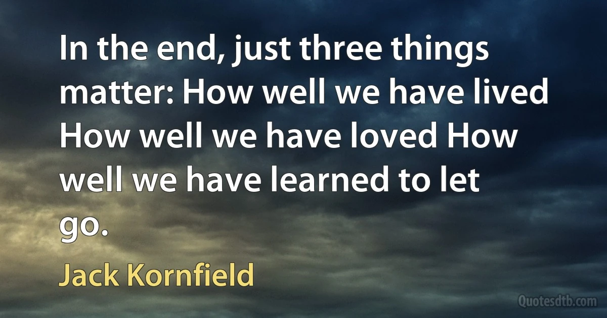 In the end, just three things matter: How well we have lived How well we have loved How well we have learned to let go. (Jack Kornfield)