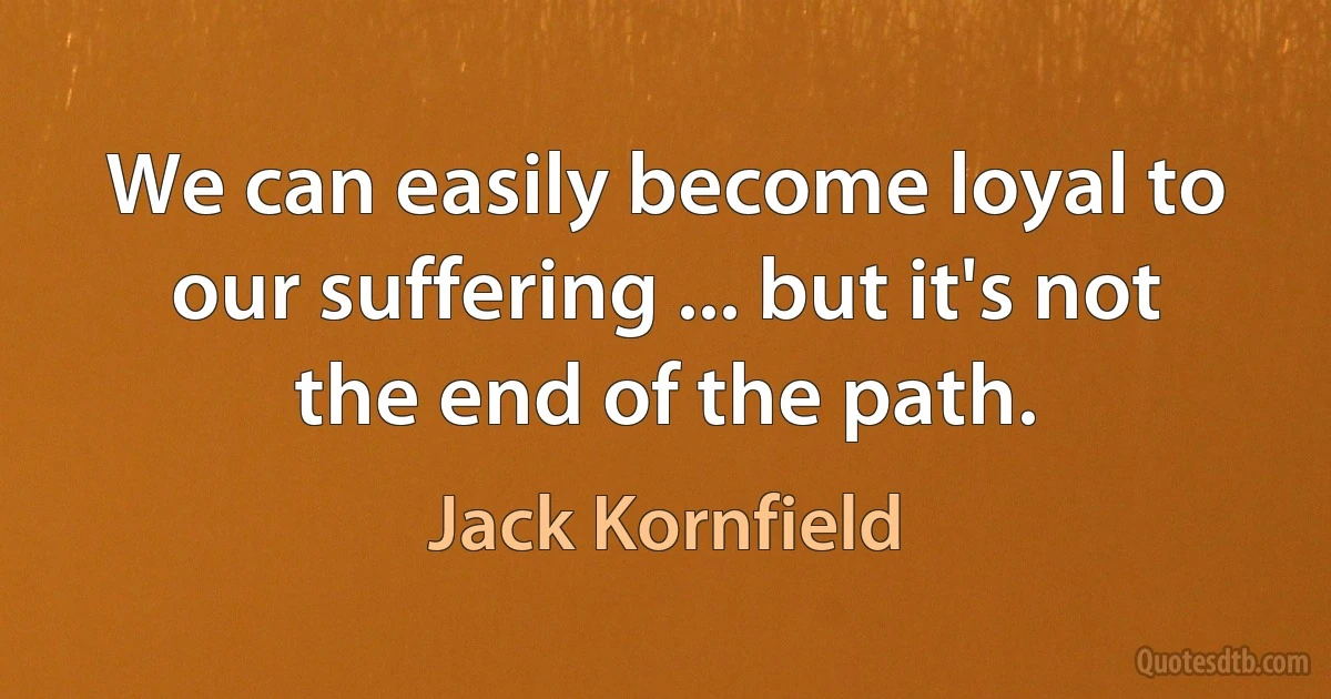 We can easily become loyal to our suffering ... but it's not the end of the path. (Jack Kornfield)