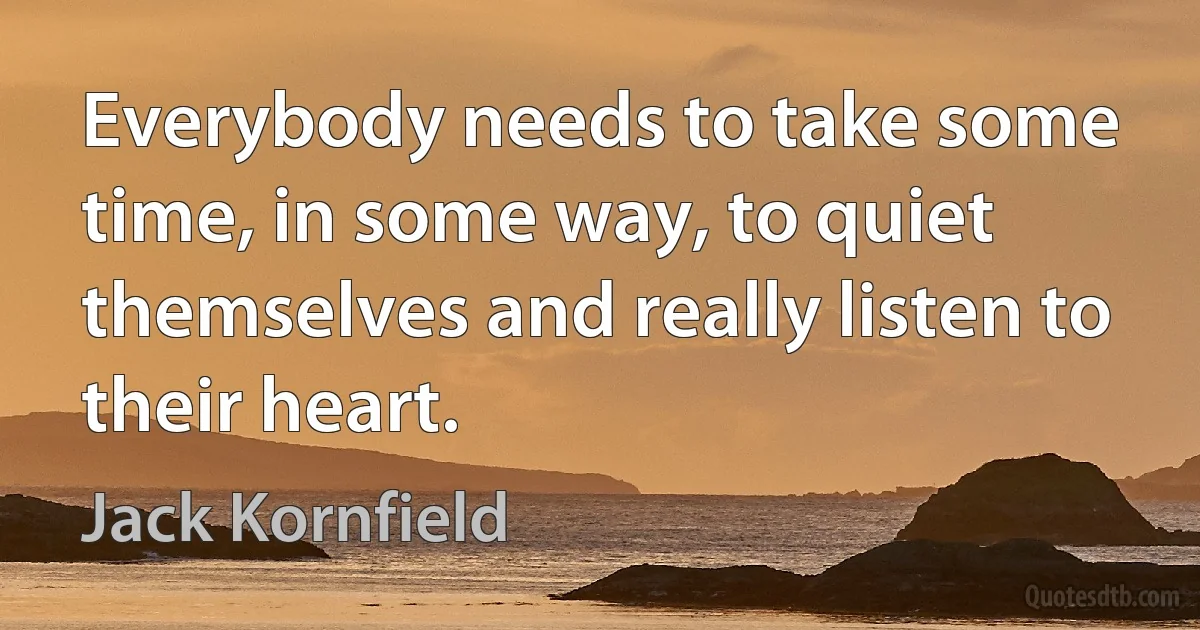 Everybody needs to take some time, in some way, to quiet themselves and really listen to their heart. (Jack Kornfield)