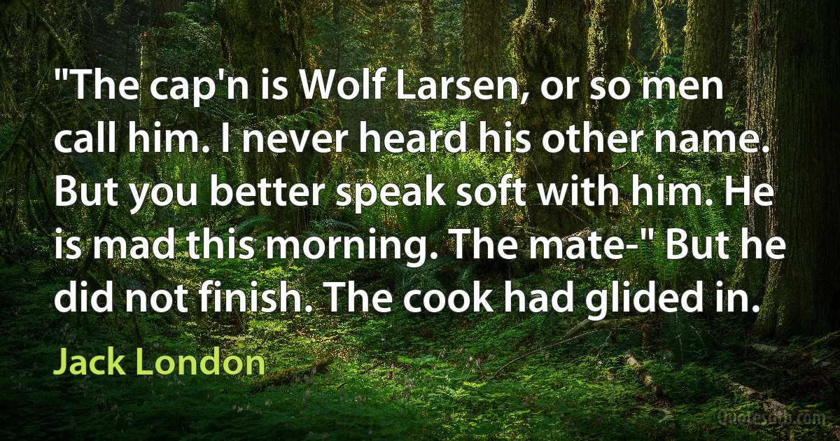 "The cap'n is Wolf Larsen, or so men call him. I never heard his other name. But you better speak soft with him. He is mad this morning. The mate-" But he did not finish. The cook had glided in. (Jack London)