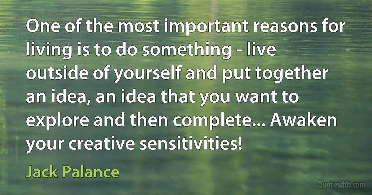 One of the most important reasons for living is to do something - live outside of yourself and put together an idea, an idea that you want to explore and then complete... Awaken your creative sensitivities! (Jack Palance)